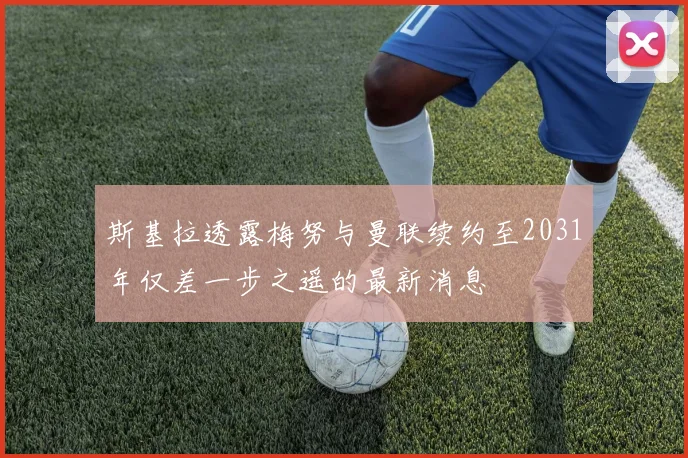 斯基拉透露梅努与曼联续约至2031年仅差一步之遥的最新消息