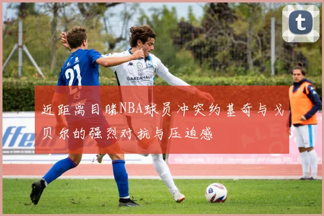近距离目睹NBA球员冲突约基奇与戈贝尔的强烈对抗与压迫感