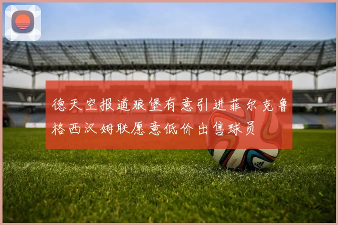 德天空报道狼堡有意引进菲尔克鲁格西汉姆联愿意低价出售球员