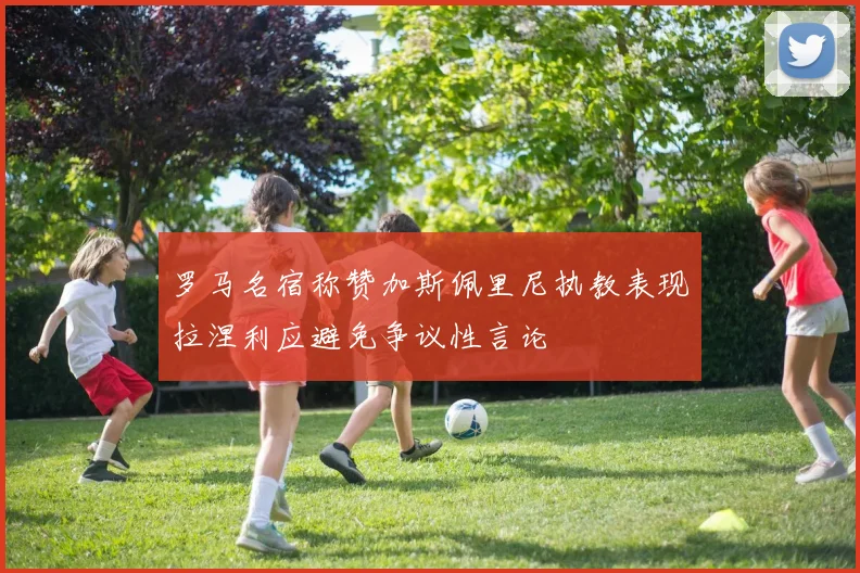 罗马名宿称赞加斯佩里尼执教表现拉涅利应避免争议性言论