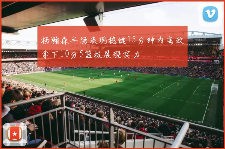杨瀚森半场表现稳健15分钟内高效拿下10分5篮板展现实力