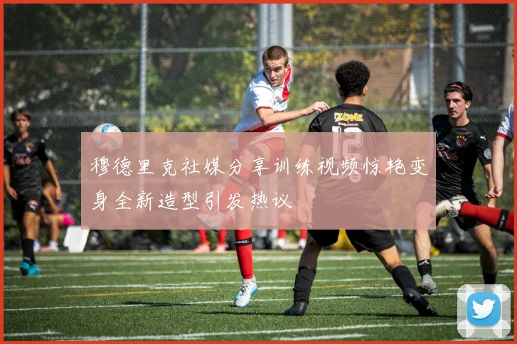 穆德里克社媒分享训练视频惊艳变身全新造型引发热议