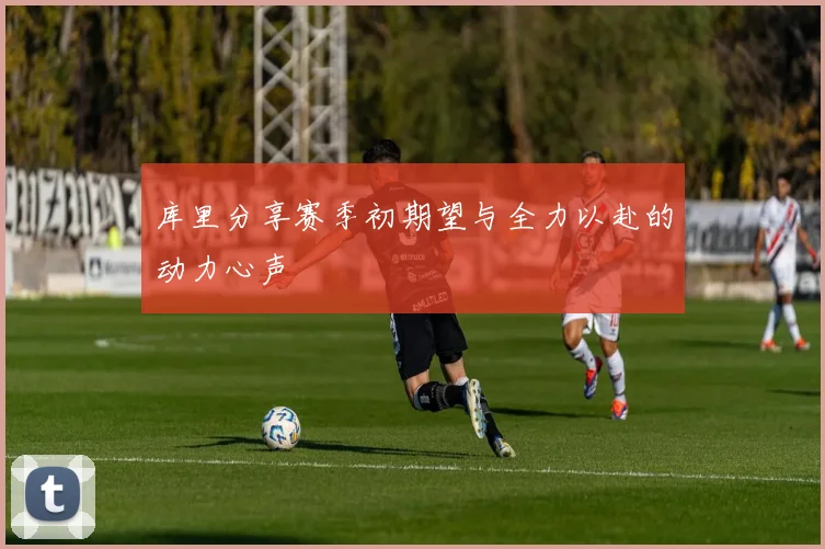 库里分享赛季初期望与全力以赴的动力心声