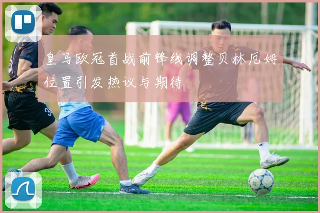 皇马欧冠首战前锋线调整贝林厄姆位置引发热议与期待