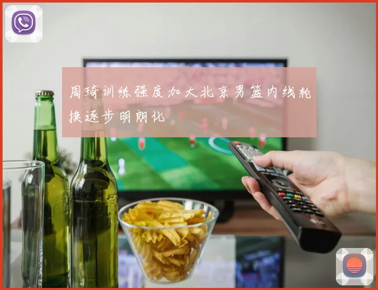 周琦训练强度加大北京男篮内线轮换逐步明朗化