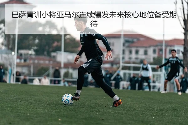 巴萨青训小将亚马尔连续爆发未来核心地位备受期待