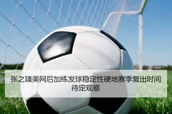 张之臻美网后加练发球稳定性硬地赛季复出时间待定观察